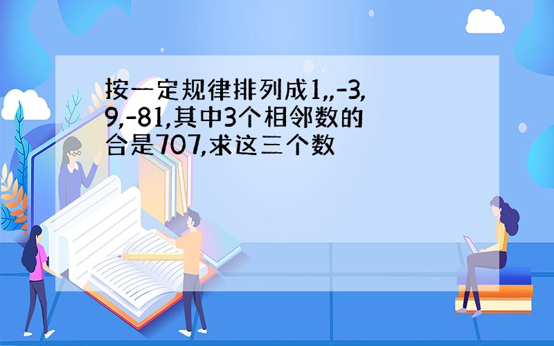 按一定规律排列成1,,-3,9,-81,其中3个相邻数的合是707,求这三个数