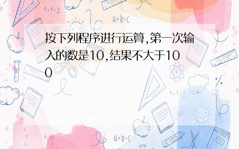 按下列程序进行运算,第一次输入的数是10,结果不大于100