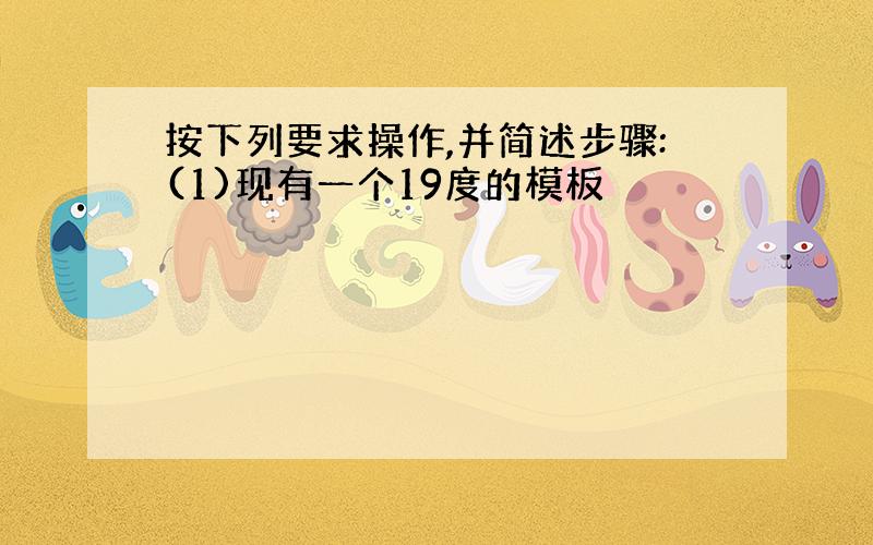 按下列要求操作,并简述步骤:(1)现有一个19度的模板