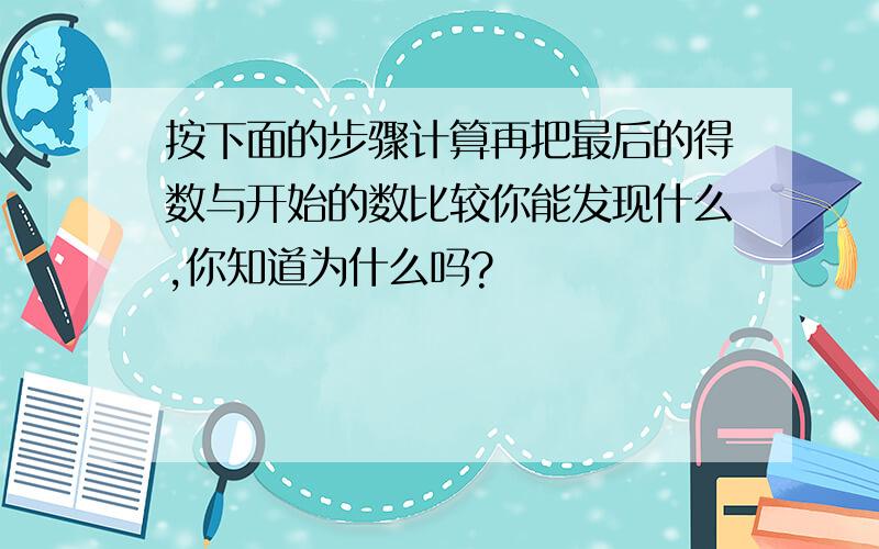 按下面的步骤计算再把最后的得数与开始的数比较你能发现什么,你知道为什么吗?