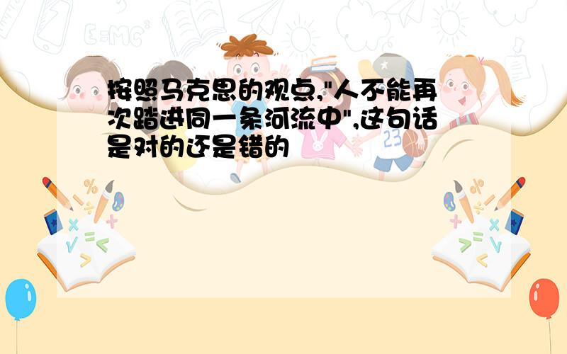 按照马克思的观点,"人不能再次踏进同一条河流中",这句话是对的还是错的