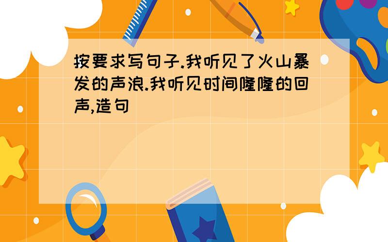 按要求写句子.我听见了火山暴发的声浪.我听见时间隆隆的回声,造句