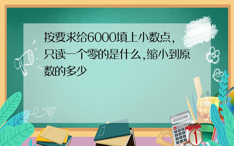 按要求给6000填上小数点,只读一个零的是什么,缩小到原数的多少