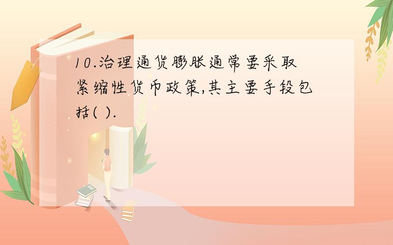 10.治理通货膨胀通常要采取紧缩性货币政策,其主要手段包括( ).