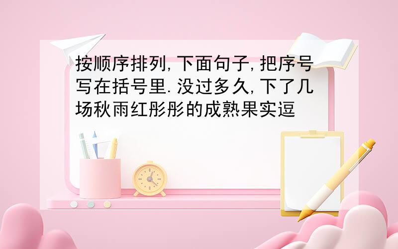 按顺序排列,下面句子,把序号写在括号里.没过多久,下了几场秋雨红彤彤的成熟果实逗