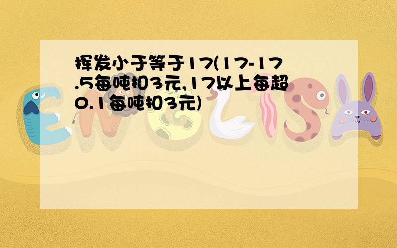 挥发小于等于17(17-17.5每吨扣3元,17以上每超0.1每吨扣3元)