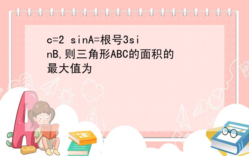 c=2 sinA=根号3sinB,则三角形ABC的面积的最大值为