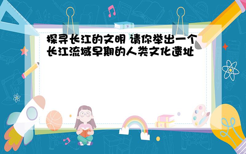 探寻长江的文明 请你举出一个长江流域早期的人类文化遗址