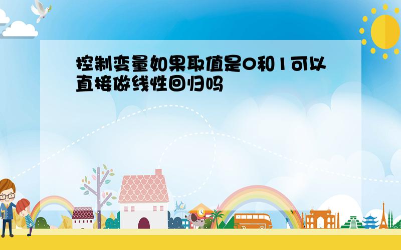 控制变量如果取值是0和1可以直接做线性回归吗