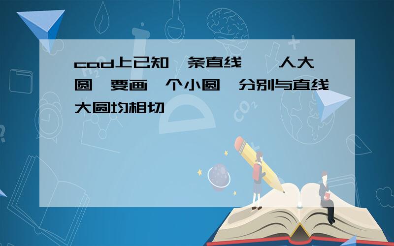 cad上已知一条直线,一人大圆,要画一个小圆,分别与直线大圆均相切