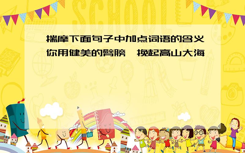 揣摩下面句子中加点词语的含义你用健美的臂膀,挽起高山大海