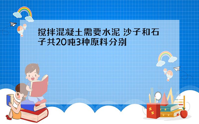 搅拌混凝土需要水泥 沙子和石子共20吨3种原料分别