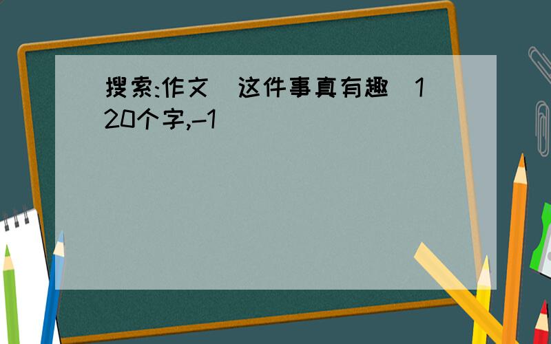 搜索:作文(这件事真有趣)120个字,-1