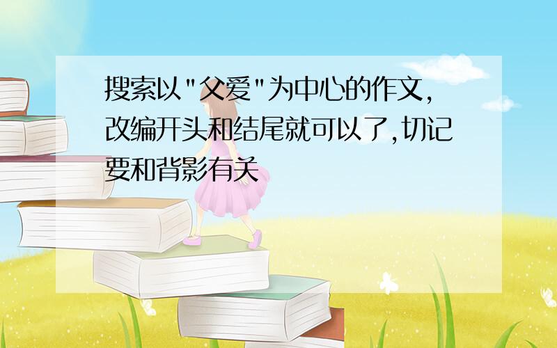 搜索以"父爱"为中心的作文,改编开头和结尾就可以了,切记要和背影有关