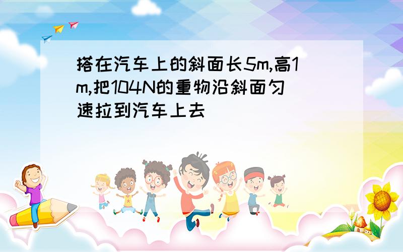 搭在汽车上的斜面长5m,高1m,把104N的重物沿斜面匀速拉到汽车上去