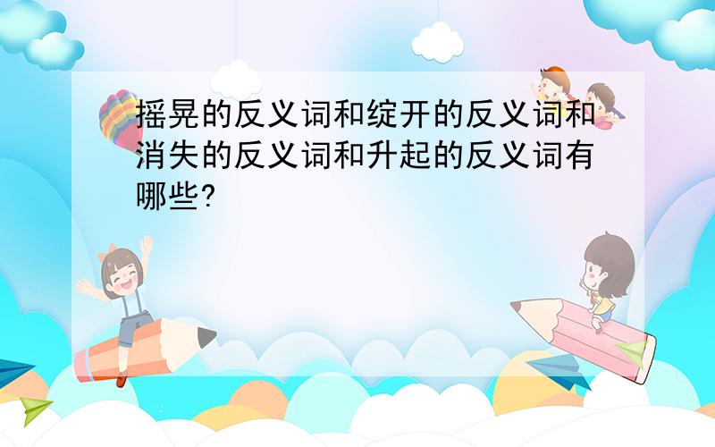 摇晃的反义词和绽开的反义词和消失的反义词和升起的反义词有哪些?