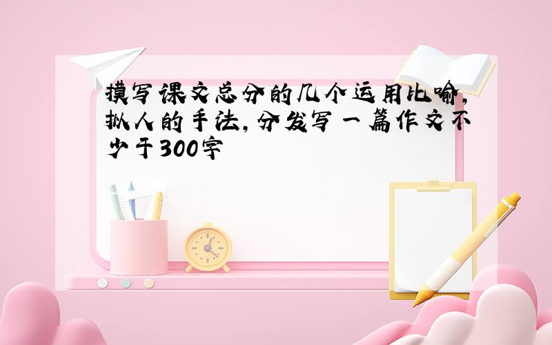 摸写课文总分的几个运用比喻,拟人的手法,分发写一篇作文不少于300字