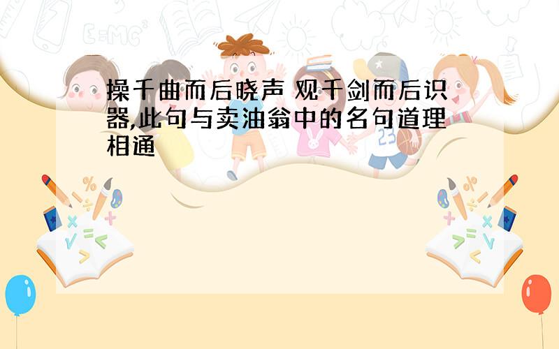 操千曲而后晓声 观千剑而后识器,此句与卖油翁中的名句道理相通