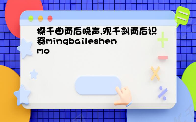 操千曲而后晓声,观千剑而后识器mingbaileshenmo