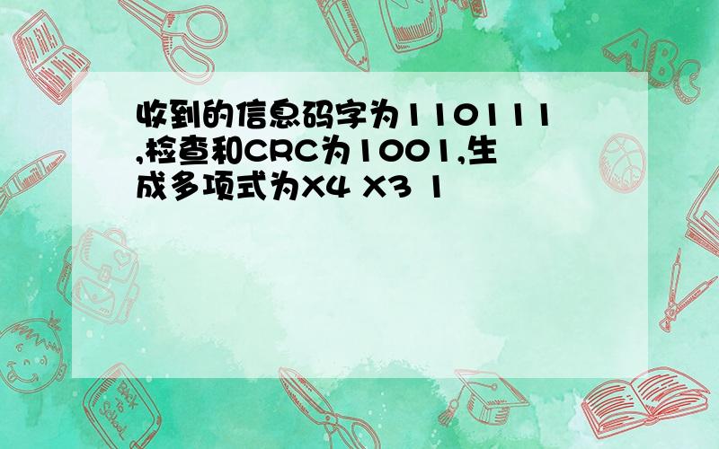 收到的信息码字为110111,检查和CRC为1001,生成多项式为X4 X3 1