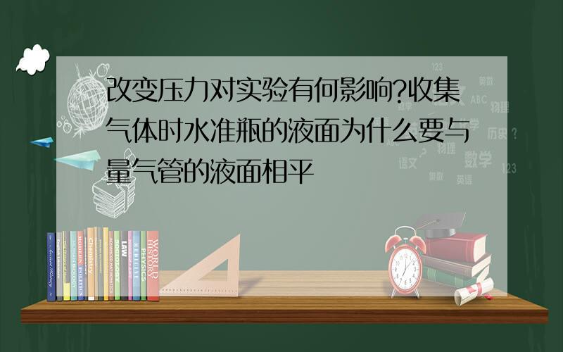 改变压力对实验有何影响?收集气体时水准瓶的液面为什么要与量气管的液面相平