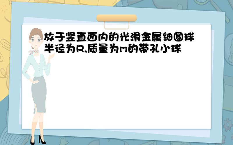 放于竖直面内的光滑金属细圆球半径为R,质量为m的带孔小球