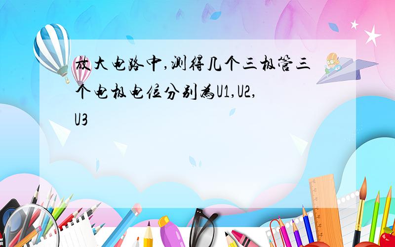 放大电路中,测得几个三极管三个电极电位分别为U1,U2,U3