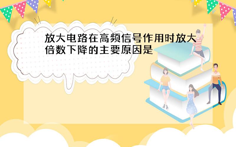 放大电路在高频信号作用时放大倍数下降的主要原因是