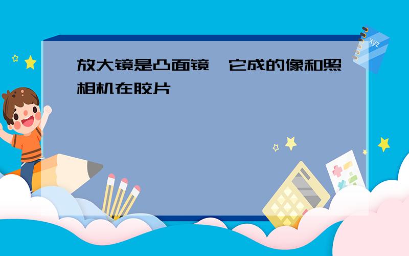 放大镜是凸面镜,它成的像和照相机在胶片