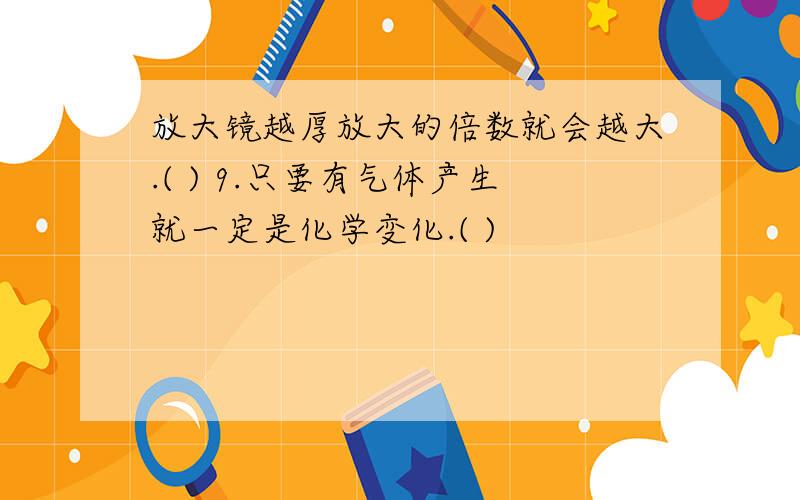 放大镜越厚放大的倍数就会越大.( ) 9.只要有气体产生就一定是化学变化.( )