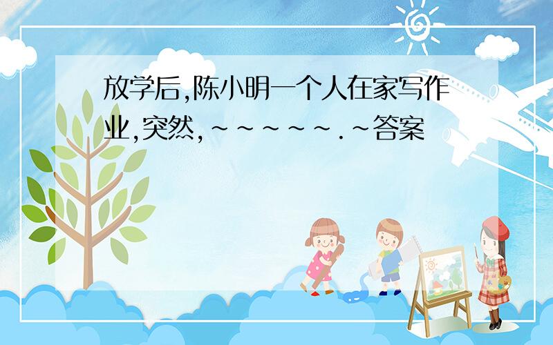 放学后,陈小明一个人在家写作业,突然,~~~~~.~答案