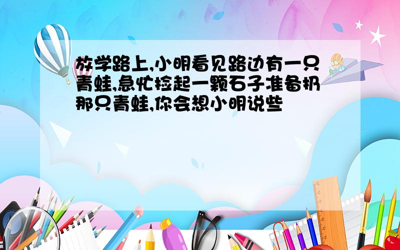 放学路上,小明看见路边有一只青蛙,急忙捡起一颗石子准备扔那只青蛙,你会想小明说些