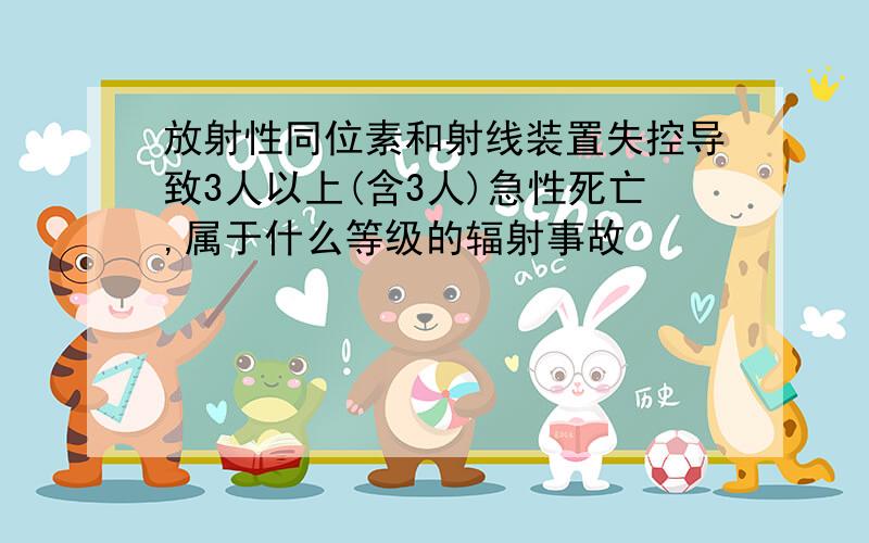 放射性同位素和射线装置失控导致3人以上(含3人)急性死亡,属于什么等级的辐射事故