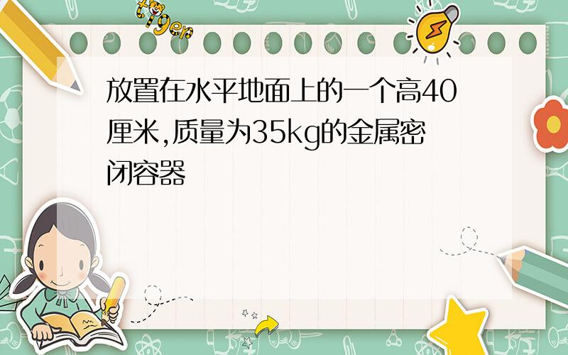 放置在水平地面上的一个高40厘米,质量为35kg的金属密闭容器