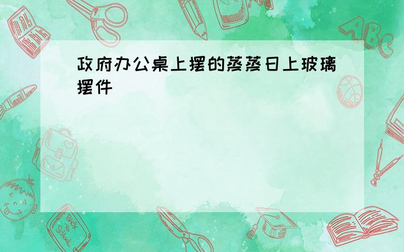 政府办公桌上摆的蒸蒸日上玻璃摆件