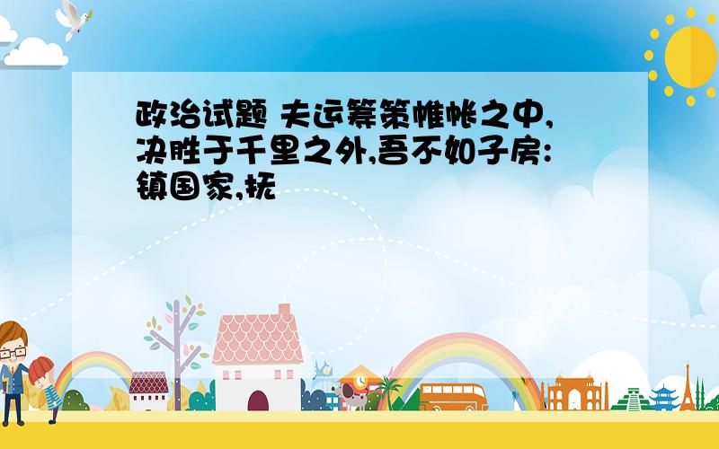 政治试题 夫运筹策帷帐之中,决胜于千里之外,吾不如子房:镇国家,抚