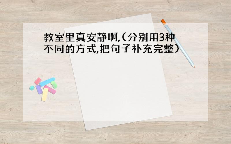 教室里真安静啊,(分别用3种不同的方式,把句子补充完整)