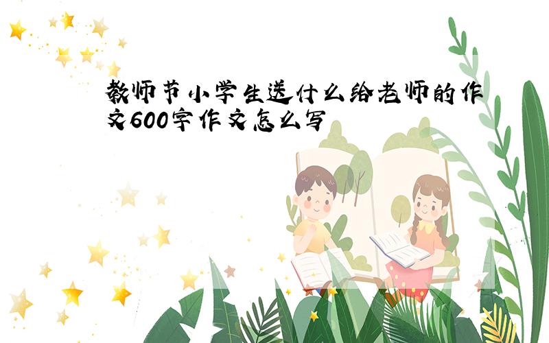 教师节小学生送什么给老师的作文600字作文怎么写