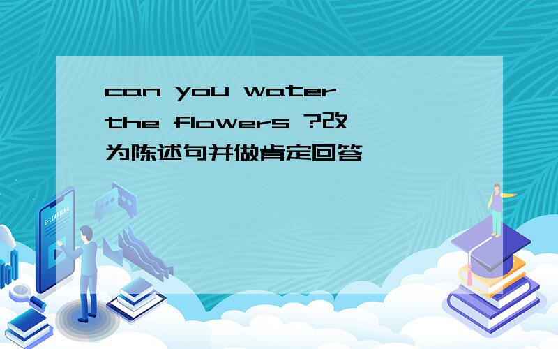 can you water the flowers ?改为陈述句并做肯定回答