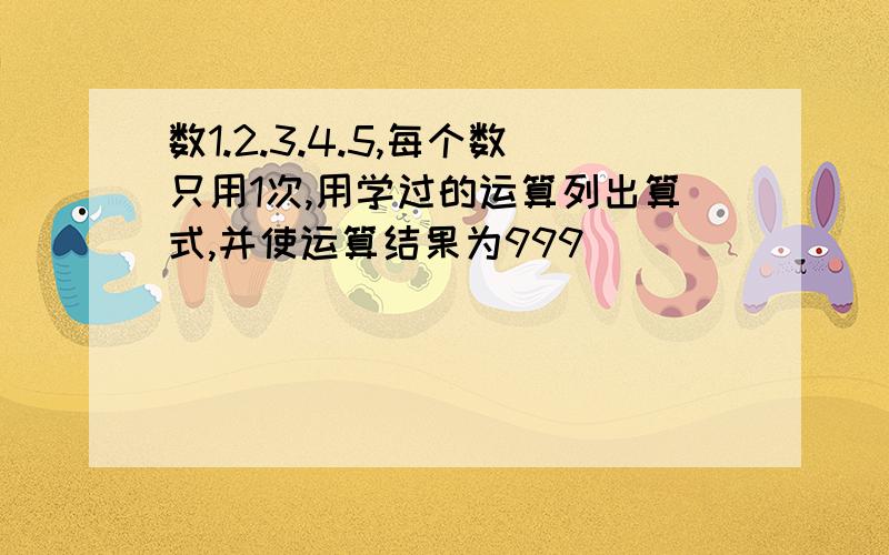 数1.2.3.4.5,每个数只用1次,用学过的运算列出算式,并使运算结果为999