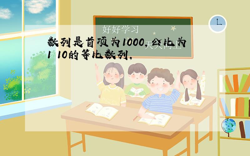 数列是首项为1000,公比为1 10的等比数列,