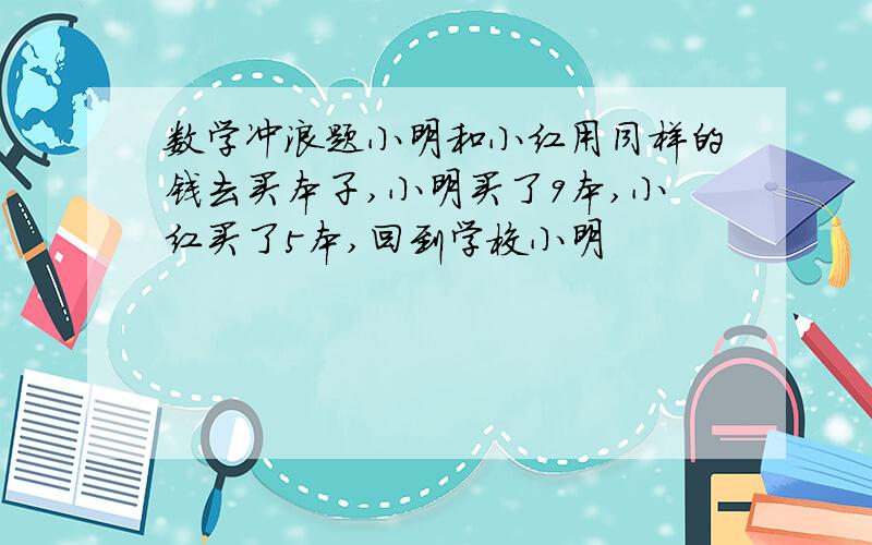 数学冲浪题小明和小红用同样的钱去买本子,小明买了9本,小红买了5本,回到学校小明