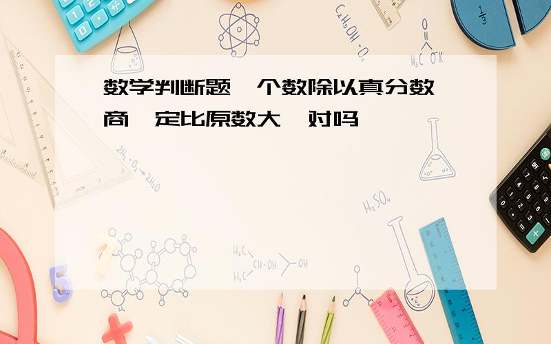 数学判断题一个数除以真分数,商一定比原数大,对吗