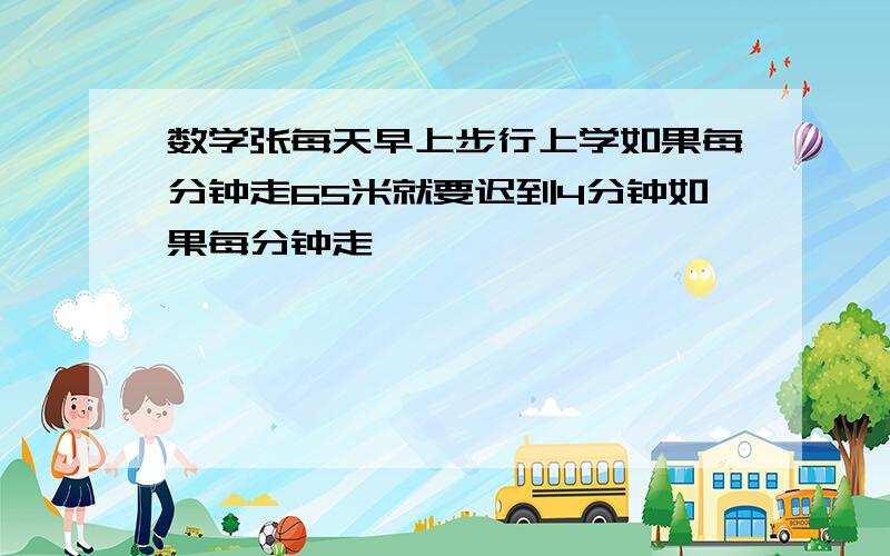 数学张每天早上步行上学如果每分钟走65米就要迟到4分钟如果每分钟走