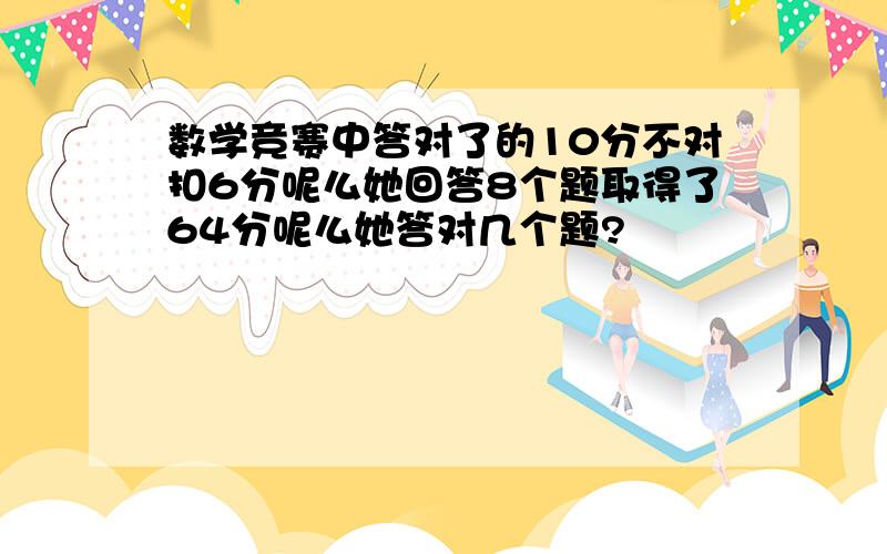 数学竞赛中答对了的10分不对扣6分呢么她回答8个题取得了64分呢么她答对几个题?