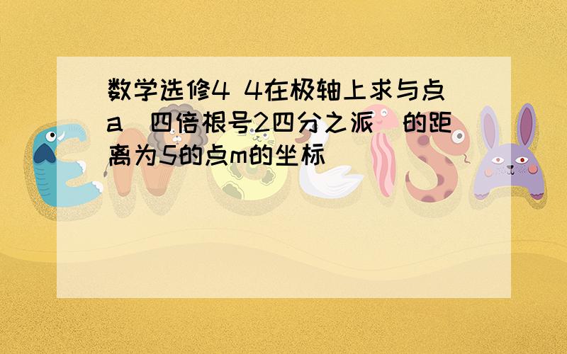 数学选修4 4在极轴上求与点a(四倍根号2四分之派)的距离为5的点m的坐标