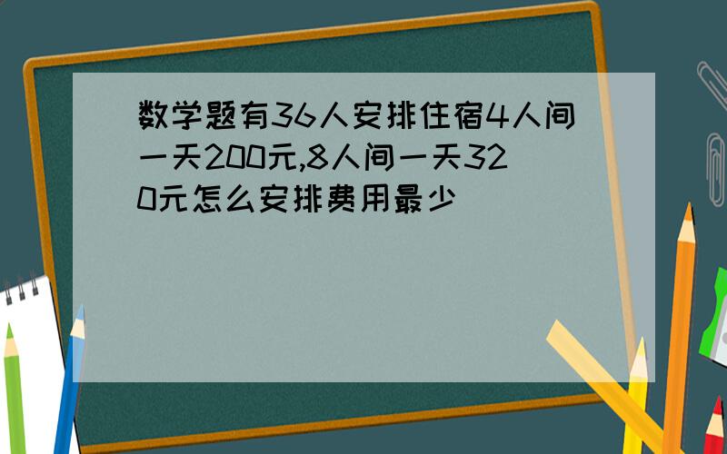 数学题有36人安排住宿4人间一天200元,8人间一天320元怎么安排费用最少