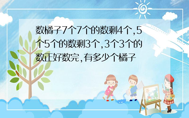 数橘子7个7个的数剩4个,5个5个的数剩3个,3个3个的数正好数完,有多少个橘子