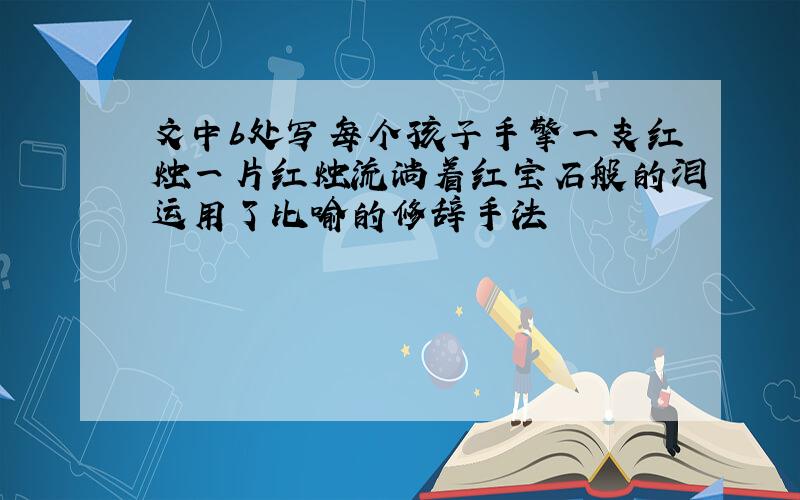 文中b处写每个孩子手擎一支红烛一片红烛流淌着红宝石般的泪运用了比喻的修辞手法