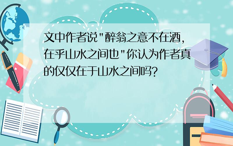 文中作者说"醉翁之意不在酒,在乎山水之间也"你认为作者真的仅仅在于山水之间吗?